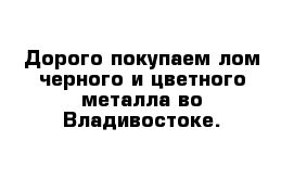 Дорого покупаем лом черного и цветного металла во Владивостоке.